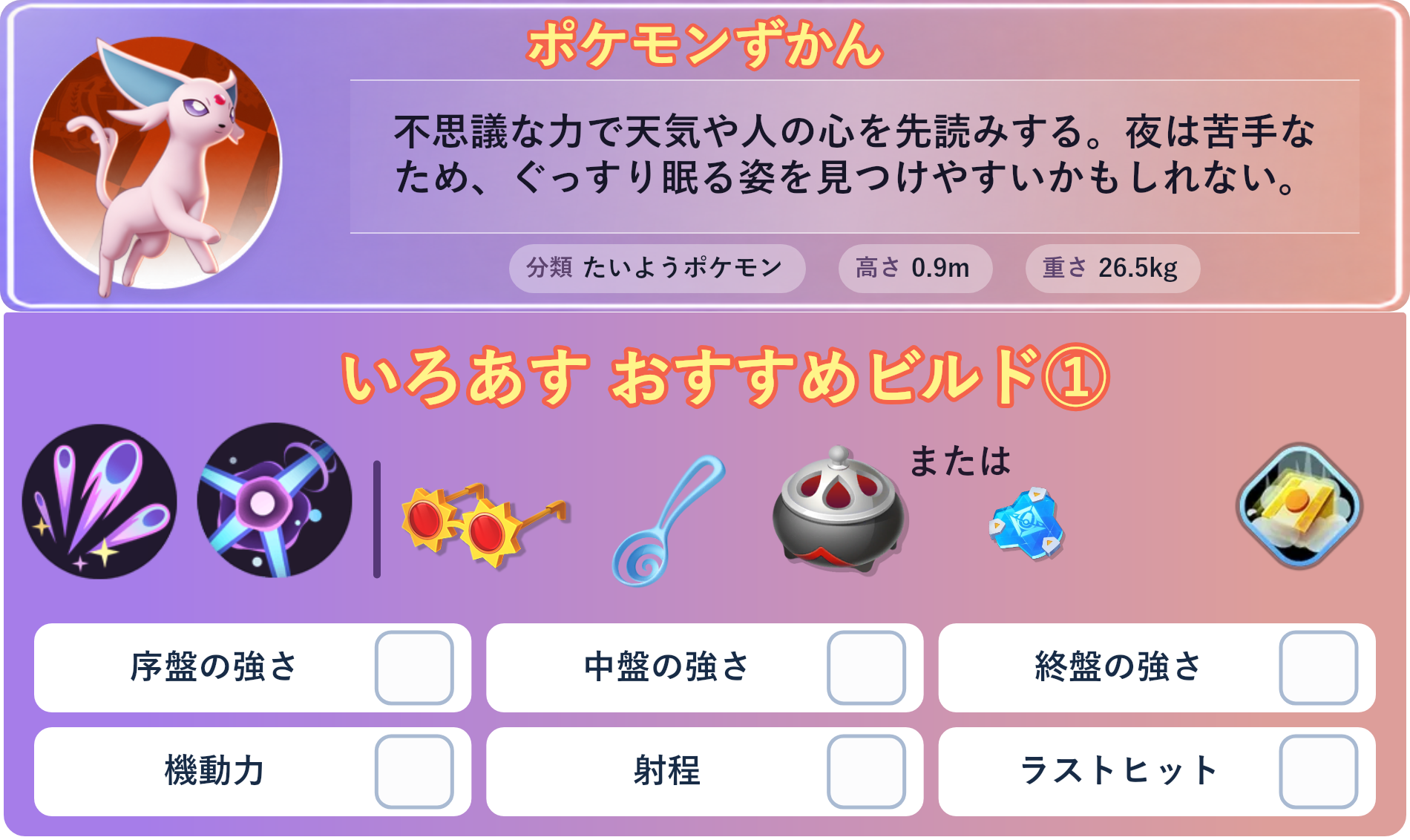 エーフィ。ポケモンずかん：不思議な力で天気や人の心を先読みする。夜は苦手なため、ぐっすり眠る姿を見つけやすいかもしれない。 分類：たいようポケモン、高さ：0.9m、重さ：26.5kg。いろあす おすすめビルド①。技：サイコショック、サイケこうせん。持ち物：こだわりメガネ、すりぬけスプーン、のろいのおこう。バトルアイテム：だっしゅつボタン。。