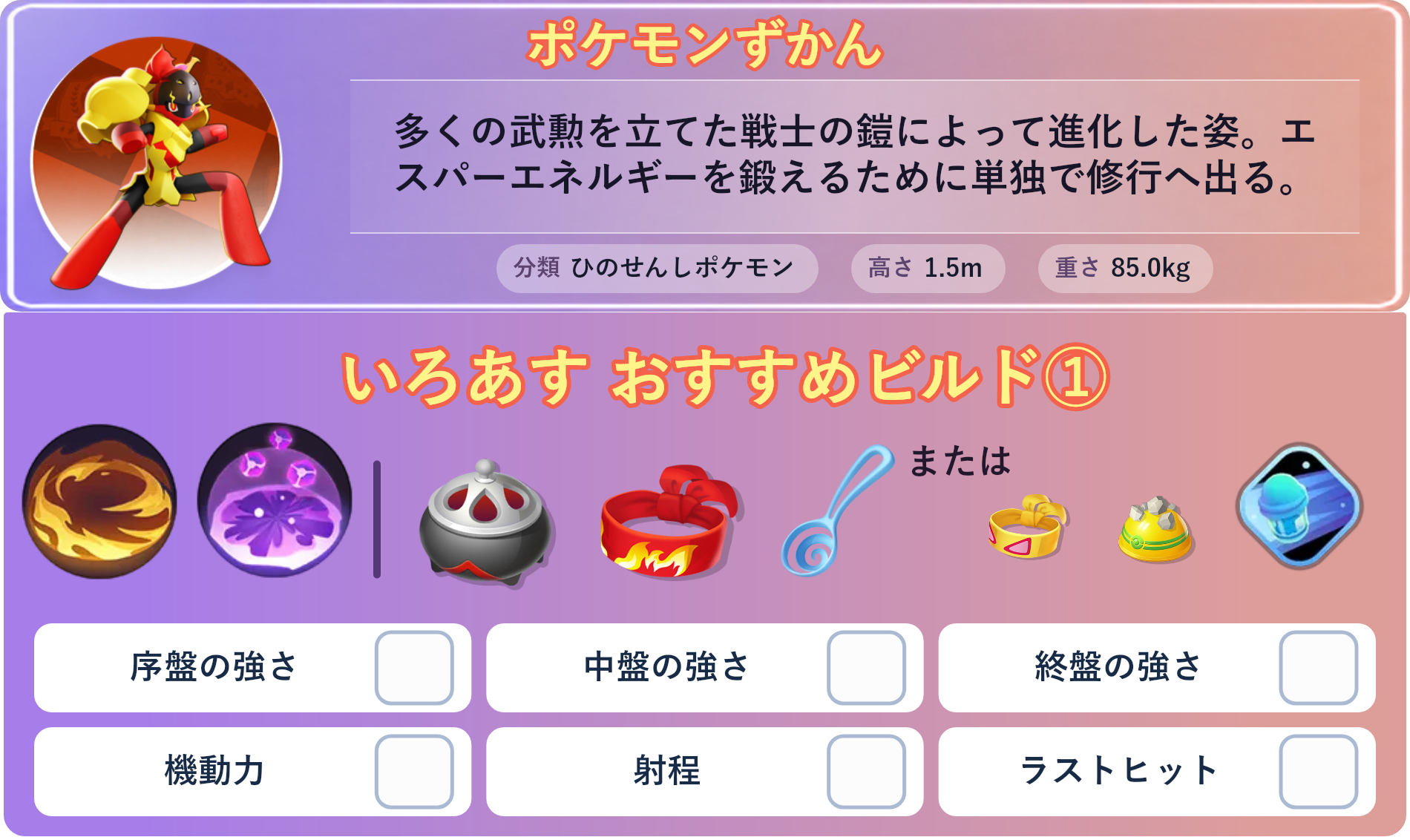 グレンアルマ。ポケモンずかん：多くの武勲を立てた戦士の鎧によって進化した姿。エスパーエネルギーを鍛えるために単独で修行へ出る。 分類：ひのせんしポケモン、高さ：1.5m、重さ：85.0kg。いろあす おすすめビルド①。技：ほのおのうず、サイコショック。持ち物：のろいのおこう、きあいのハチマキ、すりぬけスプーン。バトルアイテム：スピーダー。。