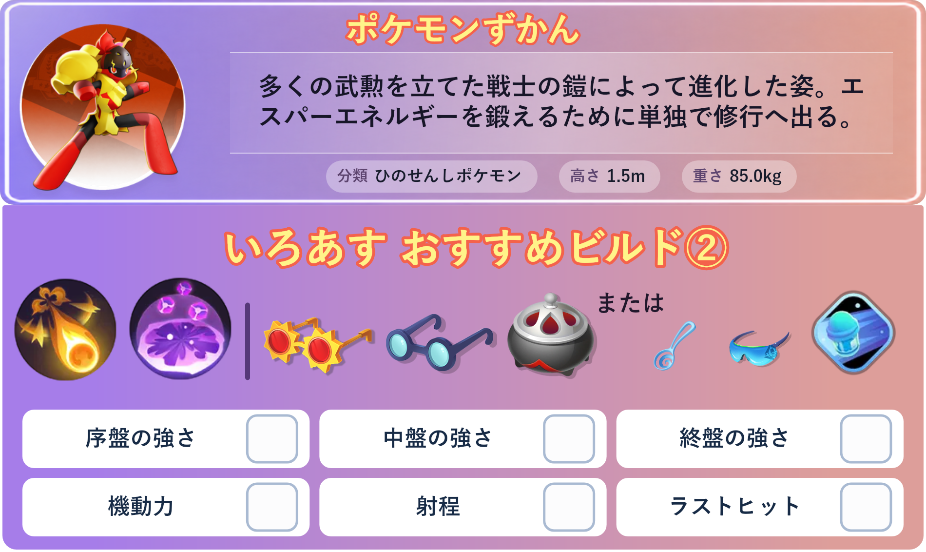 グレンアルマ。ポケモンずかん：多くの武勲を立てた戦士の鎧によって進化した姿。エスパーエネルギーを鍛えるために単独で修行へ出る。 分類：ひのせんしポケモン、高さ：1.5m、重さ：85.0kg。いろあす おすすめビルド②。技：アーマーキャノン、サイコショック。持ち物：こだわりメガネ、ものしりメガネ、のろいのおこう。バトルアイテム：スピーダー。。