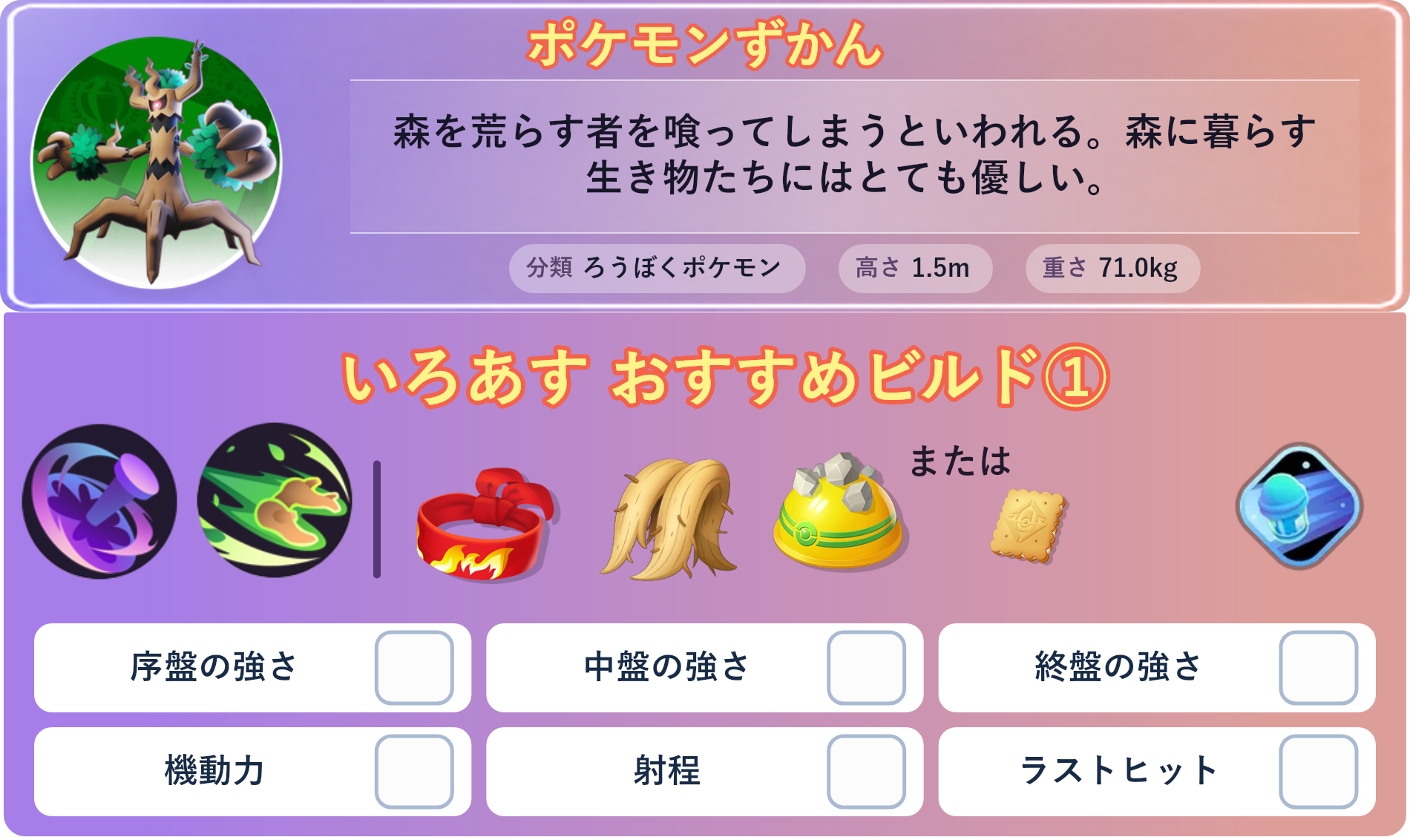 オーロット。ポケモンずかん：森を荒らす者を喰ってしまうといわれる。森に暮らす生き物たちにはとても優しい。 分類：ろうぼくポケモン、高さ：1.5m、重さ：71.0kg。いろあす おすすめビルド①。技：のろい、ウッドホーン。持ち物：きあいのハチマキ、おおきなねっこ、ゴツゴツメット。バトルアイテム：スピーダー。。