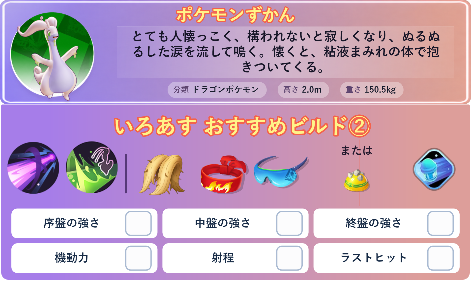 ヌメルゴン。ポケモンずかん：とても人懐っこく、構われないと寂しくなり、ぬるぬるした涙を流して鳴く。懐くと、粘液まみれの体で抱きついてくる。 分類：ドラゴンポケモン、高さ：2.0m、重さ：150.5kg。いろあす おすすめビルド②。技：りゅうのはどう、パワーウィップ。持ち物：おおきなねっこ、きあいのハチマキ、しんげきメガネ。バトルアイテム：スピーダー。持ち物：おおきなねっこ、きあいのハチマキ、しんげきメガネ。持ち物 または：ゴツゴツメット。