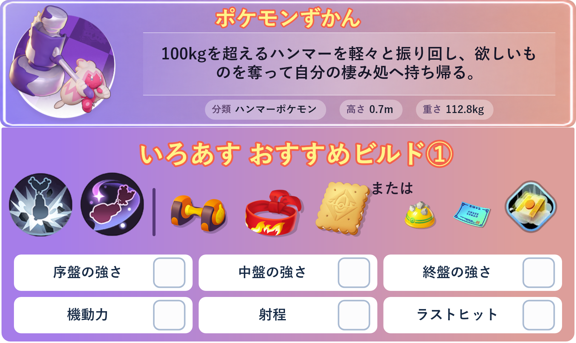 デカヌチャン。ポケモンずかん：100kgを超えるハンマーを軽々と振り回し、欲しいものを奪って自分の棲み処へ持ち帰る。 分類：ハンマーポケモン、高さ：0.7m、重さ：112.8kg。いろあす おすすめビルド①。技：デカハンマー、どろぼう。持ち物：もうこうダンベル、きあいのハチマキ、エオスビスケット。バトルアイテム：だっしゅつボタン。。