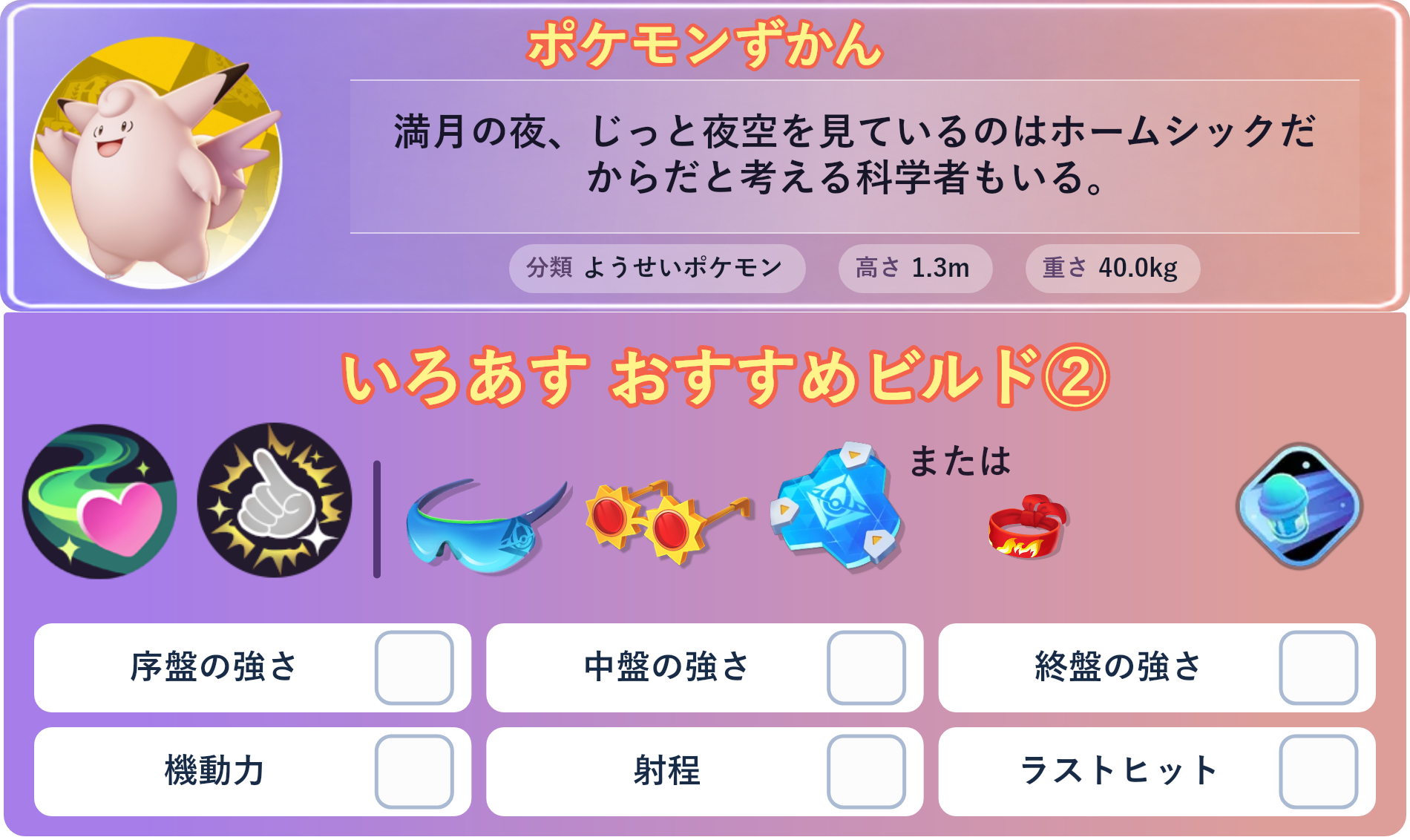 ピクシー。ポケモンずかん：満月の夜、じっと夜空を見ているのはホームシックだからだと考える科学者もいる。 分類：ようせいポケモン、高さ：1.3m、重さ：40.0kg。いろあす おすすめビルド②。技：ドレインキッス、このゆびとまれ。持ち物：しんげきメガネ、こだわりメガネ、おたすけバリア。バトルアイテム：スピーダー。。