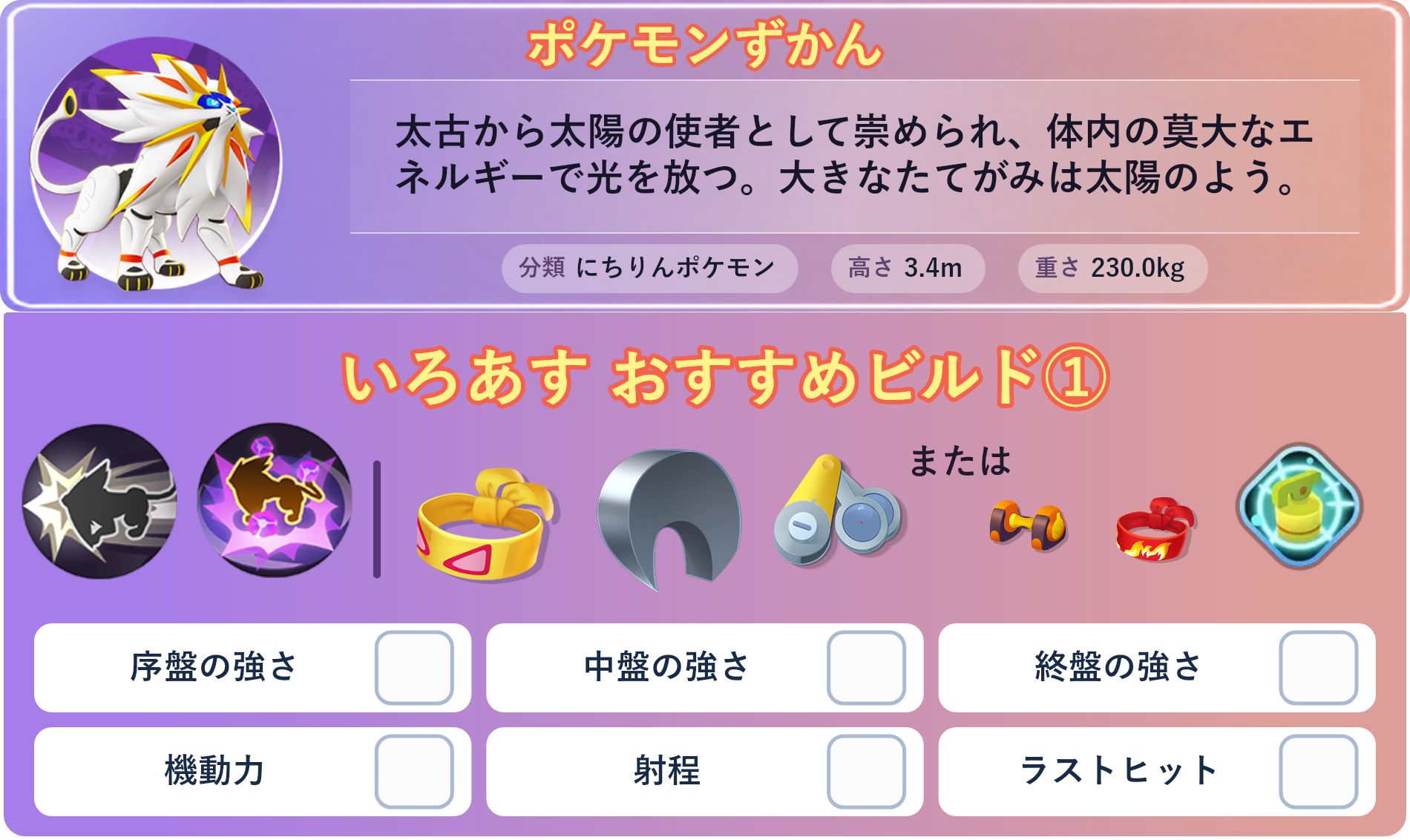 ソルガレオ。ポケモンずかん：太古から太陽の使者として崇められ、体内の莫大なエネルギーで光を放つ。大きなたてがみは太陽のよう。 分類：にちりんポケモン、高さ：3.4m、重さ：230.0kg。いろあす おすすめビルド①。技：アイアンヘッド、サイコショック。持ち物：ちからのハチマキ、するどいツメ、ピントレンズ。バトルアイテム：なんでもなおし。。